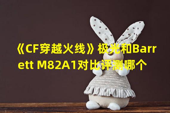 《CF穿越火线》极光和Barrett M82A1对比评测哪个更适合战术射手？(《CF穿越火线》极光和Barrett M82A1属性全面解析培养游戏技能的利器！)